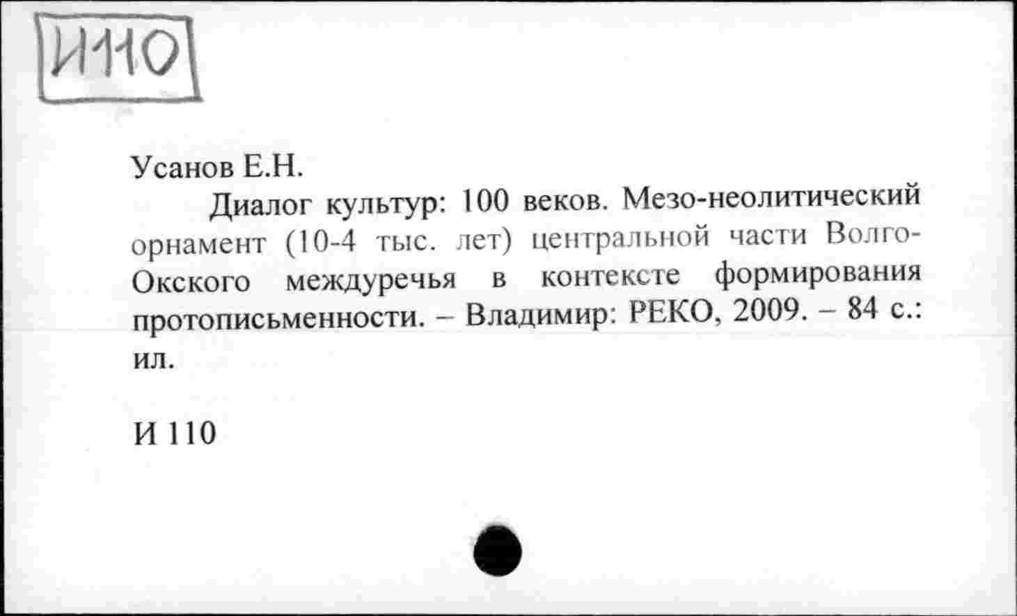 ﻿РІ1-І0І
Усанов Е.Н.
Диалог культур: 100 веков. Мезо-неолитический орнамент (10-4 тыс. лет) центральной части Волго-Окского междуречья в контексте формирования протописьменности. - Владимир: РЕКО, 2009. - 84 с.: ил.
И 110